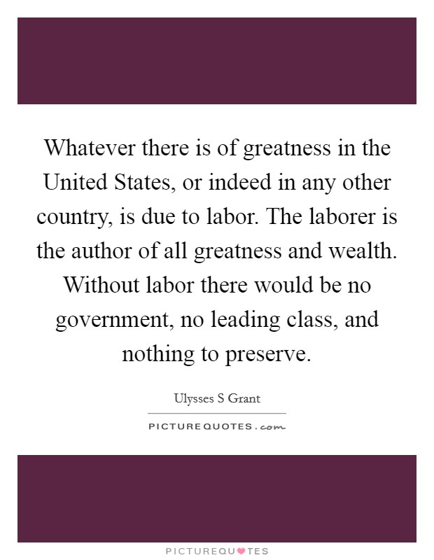 Whatever there is of greatness in the United States, or indeed in any other country, is due to labor. The laborer is the author of all greatness and wealth. Without labor there would be no government, no leading class, and nothing to preserve Picture Quote #1