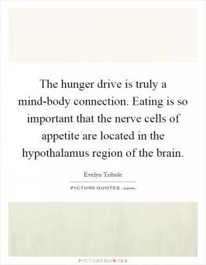 The hunger drive is truly a mind-body connection. Eating is so important that the nerve cells of appetite are located in the hypothalamus region of the brain Picture Quote #1