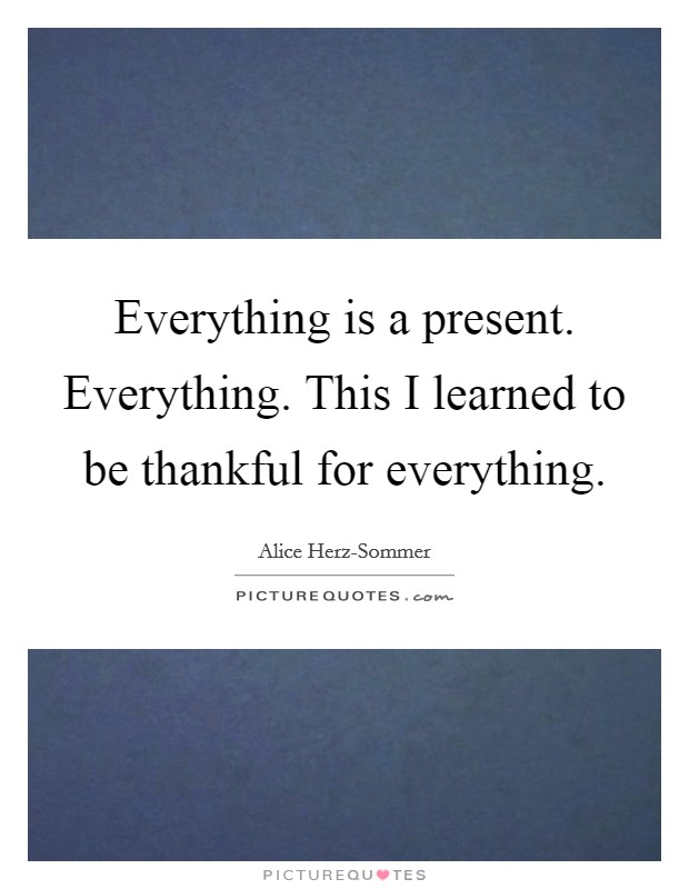 Everything is a present. Everything. This I learned to be thankful for everything Picture Quote #1