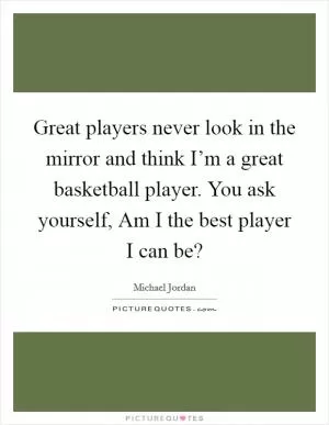 Great players never look in the mirror and think I’m a great basketball player. You ask yourself, Am I the best player I can be? Picture Quote #1