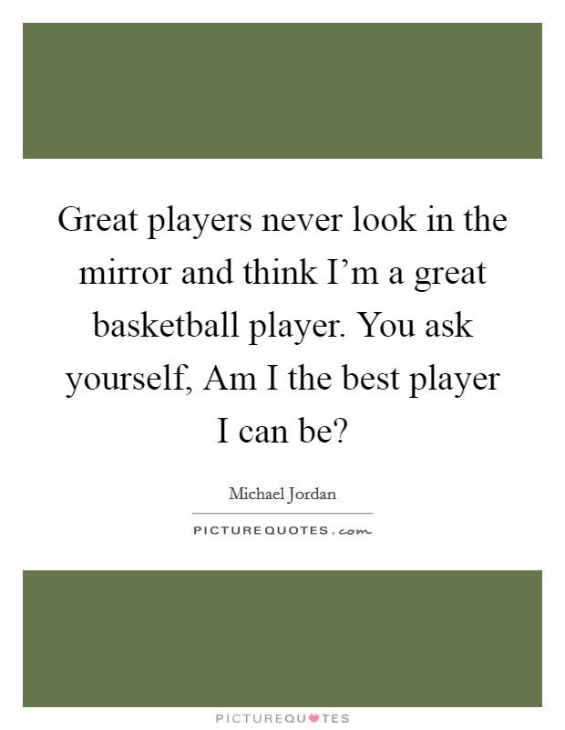Great players never look in the mirror and think I'm a great basketball player. You ask yourself, Am I the best player I can be? Picture Quote #1