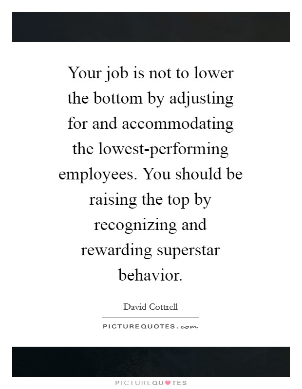 Your job is not to lower the bottom by adjusting for and accommodating the lowest-performing employees. You should be raising the top by recognizing and rewarding superstar behavior Picture Quote #1