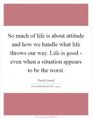 So much of life is about attitude and how we handle what life throws our way. Life is good - even when a situation appears to be the worst Picture Quote #1