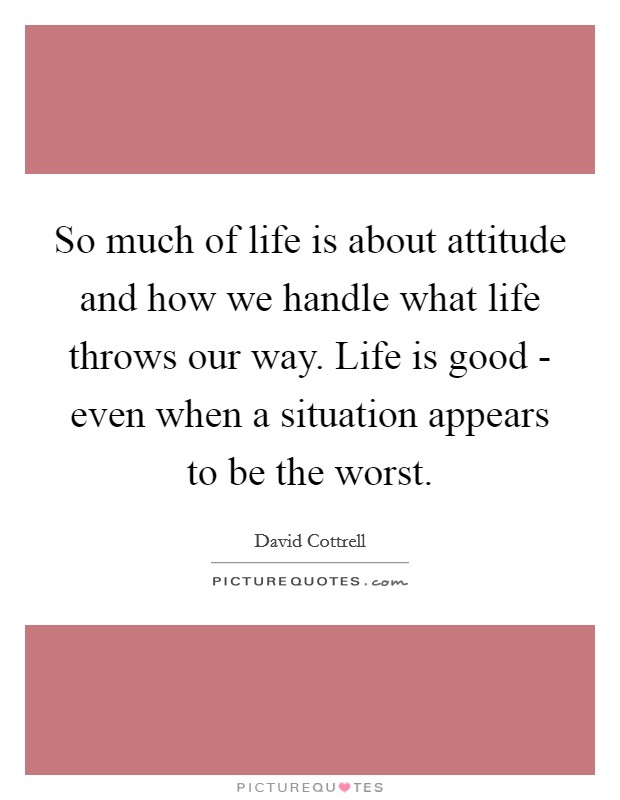 So much of life is about attitude and how we handle what life throws our way. Life is good - even when a situation appears to be the worst Picture Quote #1