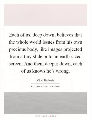 Each of us, deep down, believes that the whole world issues from his own precious body, like images projected from a tiny slide onto an earth-sized screen. And then, deeper down, each of us knows he’s wrong Picture Quote #1