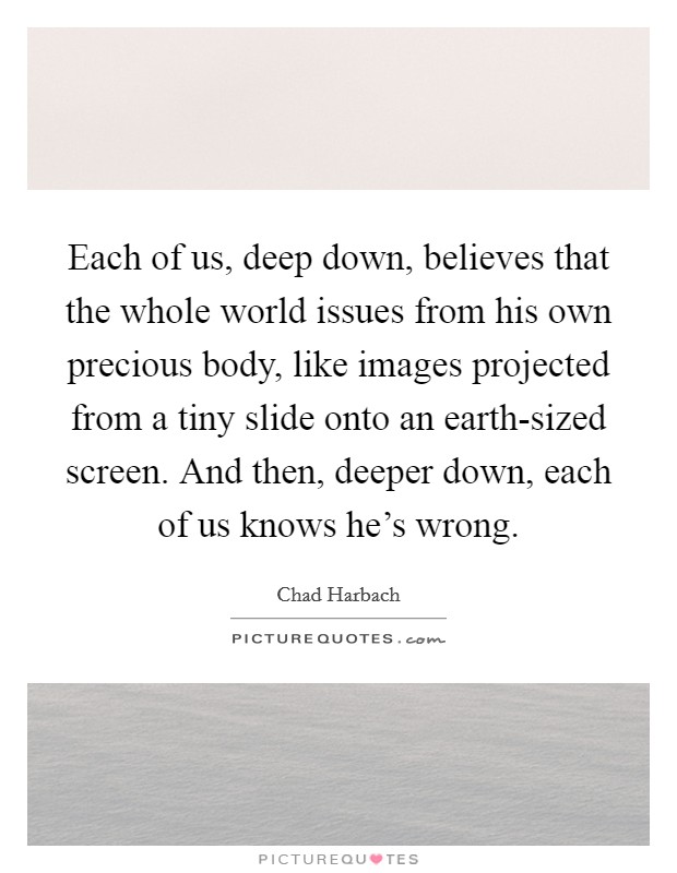 Each of us, deep down, believes that the whole world issues from his own precious body, like images projected from a tiny slide onto an earth-sized screen. And then, deeper down, each of us knows he's wrong Picture Quote #1
