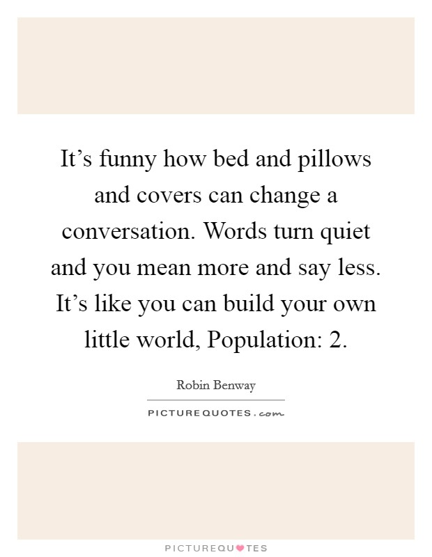 It's funny how bed and pillows and covers can change a conversation. Words turn quiet and you mean more and say less. It's like you can build your own little world, Population: 2 Picture Quote #1
