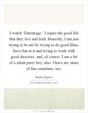 I watch ‘Entourage.’ I aspire the good life that they live and lead. Honestly, I am just trying to be me by trying to do good films, have fun at it and trying to work with good directors, and, of course, I am a bit of a silent party boy, also. I have my share of fun sometime, too Picture Quote #1
