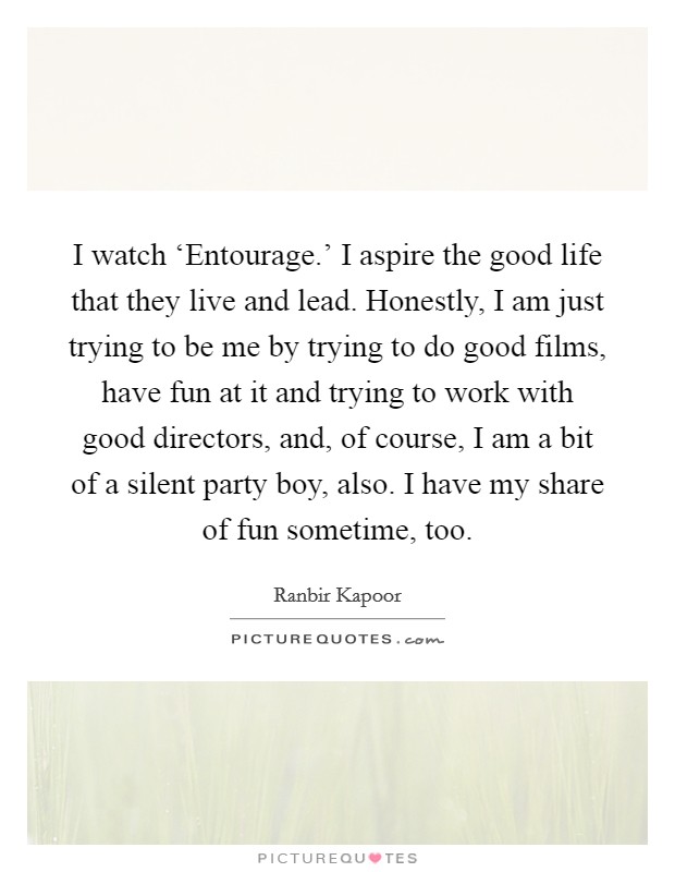 I watch ‘Entourage.' I aspire the good life that they live and lead. Honestly, I am just trying to be me by trying to do good films, have fun at it and trying to work with good directors, and, of course, I am a bit of a silent party boy, also. I have my share of fun sometime, too Picture Quote #1