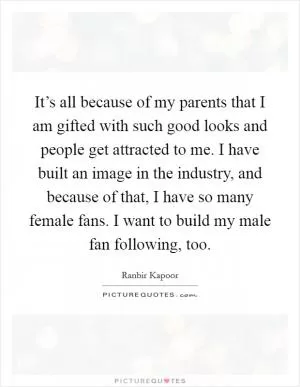It’s all because of my parents that I am gifted with such good looks and people get attracted to me. I have built an image in the industry, and because of that, I have so many female fans. I want to build my male fan following, too Picture Quote #1