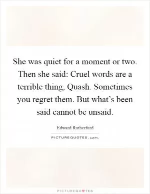 She was quiet for a moment or two. Then she said: Cruel words are a terrible thing, Quash. Sometimes you regret them. But what’s been said cannot be unsaid Picture Quote #1