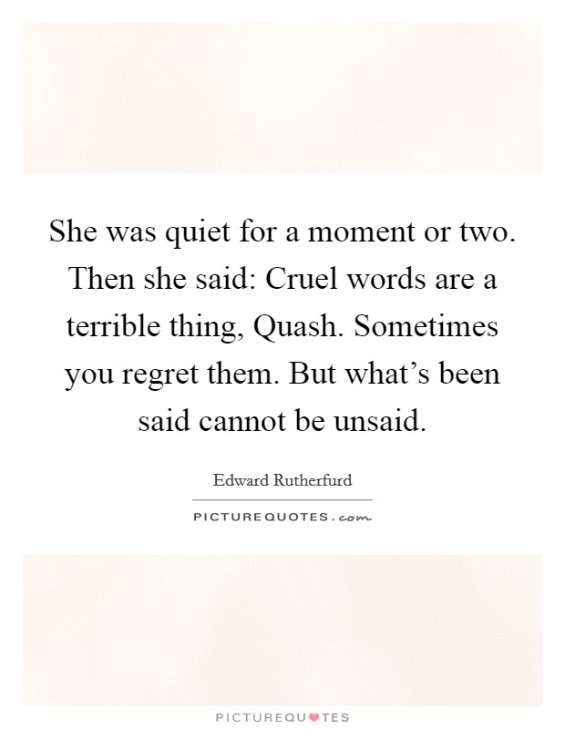 She was quiet for a moment or two. Then she said: Cruel words are a terrible thing, Quash. Sometimes you regret them. But what's been said cannot be unsaid Picture Quote #1