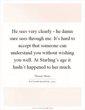 He sees very clearly - he damn sure sees through me. It’s hard to accept that someone can understand you without wishing you well. At Starling’s age it hadn’t happened to her much Picture Quote #1