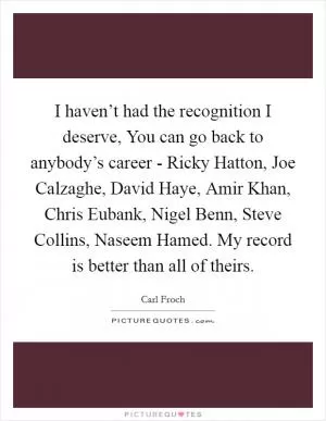 I haven’t had the recognition I deserve, You can go back to anybody’s career - Ricky Hatton, Joe Calzaghe, David Haye, Amir Khan, Chris Eubank, Nigel Benn, Steve Collins, Naseem Hamed. My record is better than all of theirs Picture Quote #1