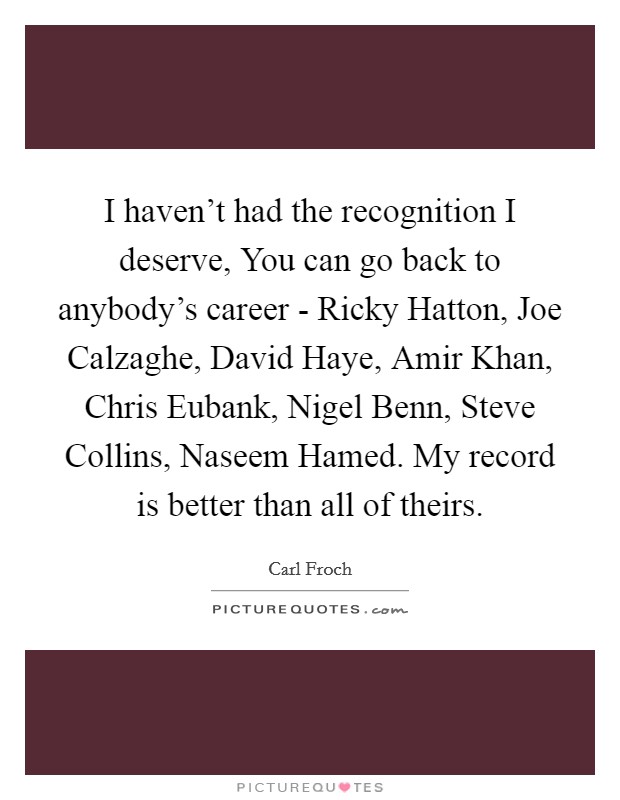 I haven't had the recognition I deserve, You can go back to anybody's career - Ricky Hatton, Joe Calzaghe, David Haye, Amir Khan, Chris Eubank, Nigel Benn, Steve Collins, Naseem Hamed. My record is better than all of theirs Picture Quote #1