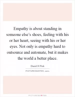 Empathy is about standing in someone else’s shoes, feeling with his or her heart, seeing with his or her eyes. Not only is empathy hard to outsource and automate, but it makes the world a better place Picture Quote #1
