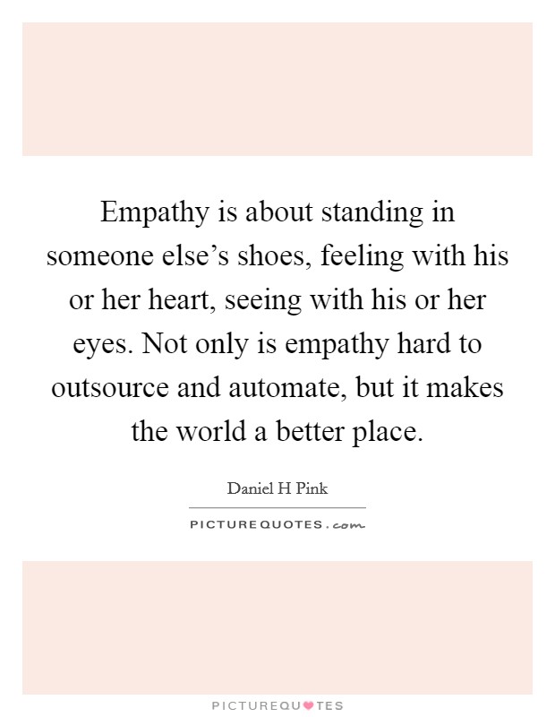 Empathy is about standing in someone else's shoes, feeling with his or her heart, seeing with his or her eyes. Not only is empathy hard to outsource and automate, but it makes the world a better place Picture Quote #1
