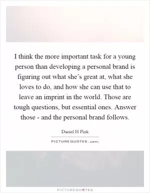 I think the more important task for a young person than developing a personal brand is figuring out what she’s great at, what she loves to do, and how she can use that to leave an imprint in the world. Those are tough questions, but essential ones. Answer those - and the personal brand follows Picture Quote #1