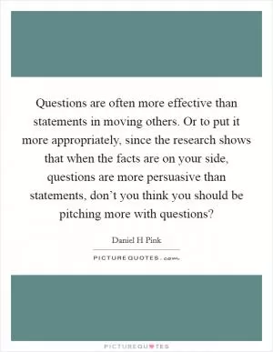 Questions are often more effective than statements in moving others. Or to put it more appropriately, since the research shows that when the facts are on your side, questions are more persuasive than statements, don’t you think you should be pitching more with questions? Picture Quote #1