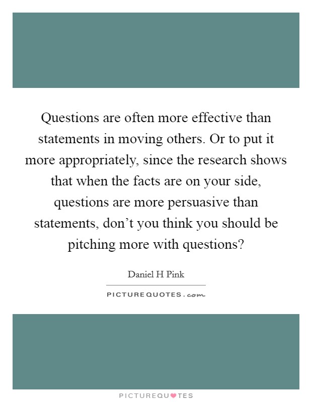 Questions are often more effective than statements in moving others. Or to put it more appropriately, since the research shows that when the facts are on your side, questions are more persuasive than statements, don't you think you should be pitching more with questions? Picture Quote #1