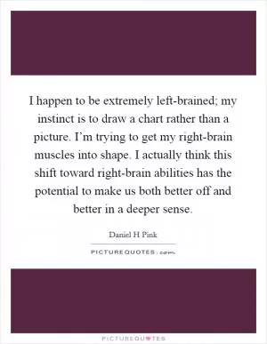 I happen to be extremely left-brained; my instinct is to draw a chart rather than a picture. I’m trying to get my right-brain muscles into shape. I actually think this shift toward right-brain abilities has the potential to make us both better off and better in a deeper sense Picture Quote #1