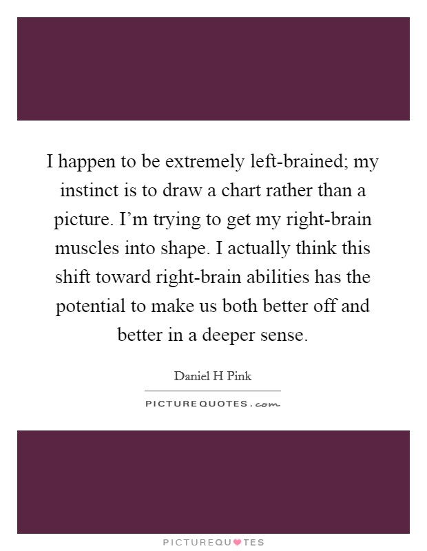 I happen to be extremely left-brained; my instinct is to draw a chart rather than a picture. I'm trying to get my right-brain muscles into shape. I actually think this shift toward right-brain abilities has the potential to make us both better off and better in a deeper sense Picture Quote #1
