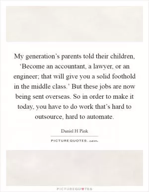My generation’s parents told their children, ‘Become an accountant, a lawyer, or an engineer; that will give you a solid foothold in the middle class.’ But these jobs are now being sent overseas. So in order to make it today, you have to do work that’s hard to outsource, hard to automate Picture Quote #1