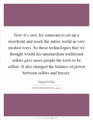 Now it’s easy for someone to set up a storefront and reach the entire world in very modest ways. So these technologies that we thought would dis-intermediate traditional sellers gave more people the tools to be sellers. It also changed the balance of power between sellers and buyers Picture Quote #1