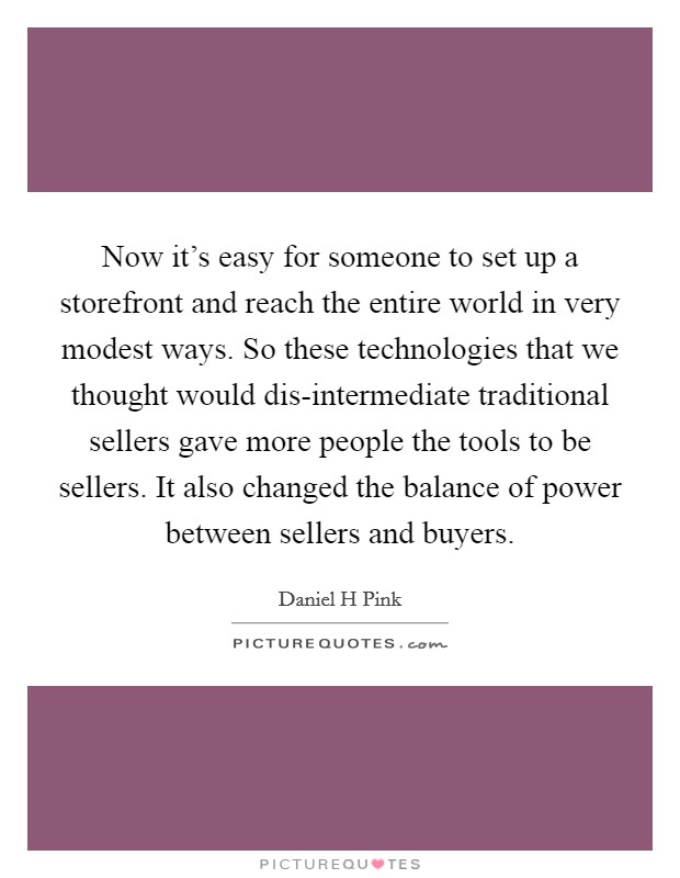 Now it's easy for someone to set up a storefront and reach the entire world in very modest ways. So these technologies that we thought would dis-intermediate traditional sellers gave more people the tools to be sellers. It also changed the balance of power between sellers and buyers Picture Quote #1