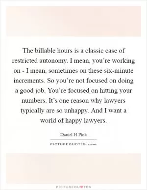 The billable hours is a classic case of restricted autonomy. I mean, you’re working on - I mean, sometimes on these six-minute increments. So you’re not focused on doing a good job. You’re focused on hitting your numbers. It’s one reason why lawyers typically are so unhappy. And I want a world of happy lawyers Picture Quote #1