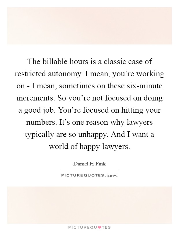 The billable hours is a classic case of restricted autonomy. I mean, you're working on - I mean, sometimes on these six-minute increments. So you're not focused on doing a good job. You're focused on hitting your numbers. It's one reason why lawyers typically are so unhappy. And I want a world of happy lawyers Picture Quote #1