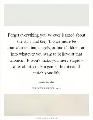 Forget everything you’ve ever learned about the stars and they’ll once more be transformed into angels, or into children, or into whatever you want to believe at that moment. It won’t make you more stupid - after all, it’s only a game - but it could enrich your life Picture Quote #1