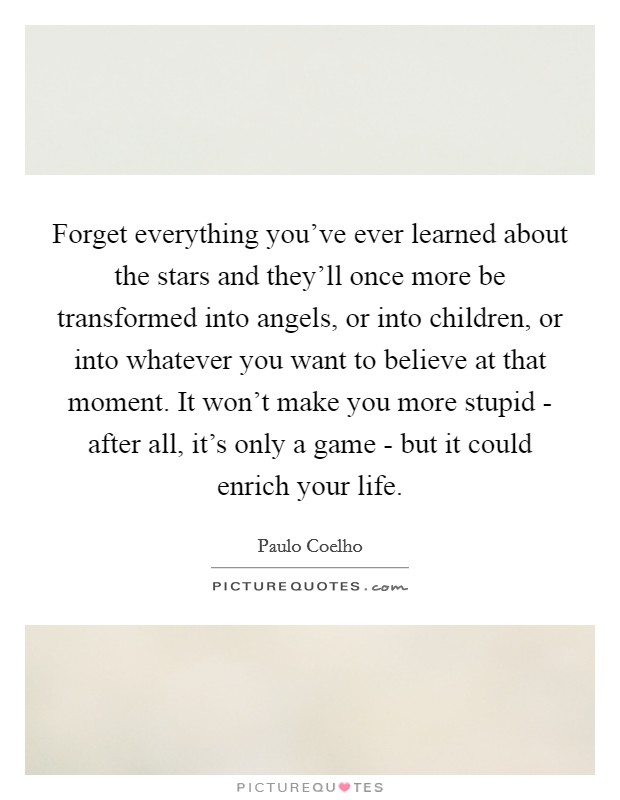 Forget everything you've ever learned about the stars and they'll once more be transformed into angels, or into children, or into whatever you want to believe at that moment. It won't make you more stupid - after all, it's only a game - but it could enrich your life Picture Quote #1