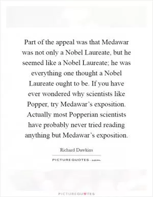 Part of the appeal was that Medawar was not only a Nobel Laureate, but he seemed like a Nobel Laureate; he was everything one thought a Nobel Laureate ought to be. If you have ever wondered why scientists like Popper, try Medawar’s exposition. Actually most Popperian scientists have probably never tried reading anything but Medawar’s exposition Picture Quote #1