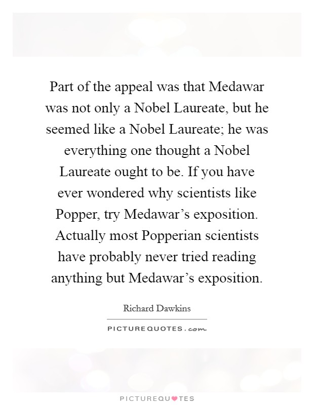 Part of the appeal was that Medawar was not only a Nobel Laureate, but he seemed like a Nobel Laureate; he was everything one thought a Nobel Laureate ought to be. If you have ever wondered why scientists like Popper, try Medawar's exposition. Actually most Popperian scientists have probably never tried reading anything but Medawar's exposition Picture Quote #1