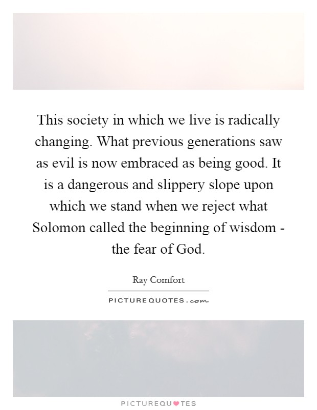 This society in which we live is radically changing. What previous generations saw as evil is now embraced as being good. It is a dangerous and slippery slope upon which we stand when we reject what Solomon called the beginning of wisdom - the fear of God Picture Quote #1