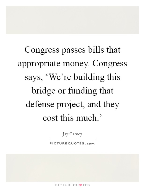Congress passes bills that appropriate money. Congress says, ‘We're building this bridge or funding that defense project, and they cost this much.' Picture Quote #1
