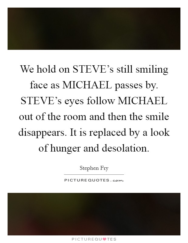 We hold on STEVE's still smiling face as MICHAEL passes by. STEVE's eyes follow MICHAEL out of the room and then the smile disappears. It is replaced by a look of hunger and desolation Picture Quote #1