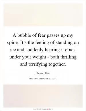 A bubble of fear passes up my spine. It’s the feeling of standing on ice and suddenly hearing it crack under your weight - both thrilling and terrifying together Picture Quote #1