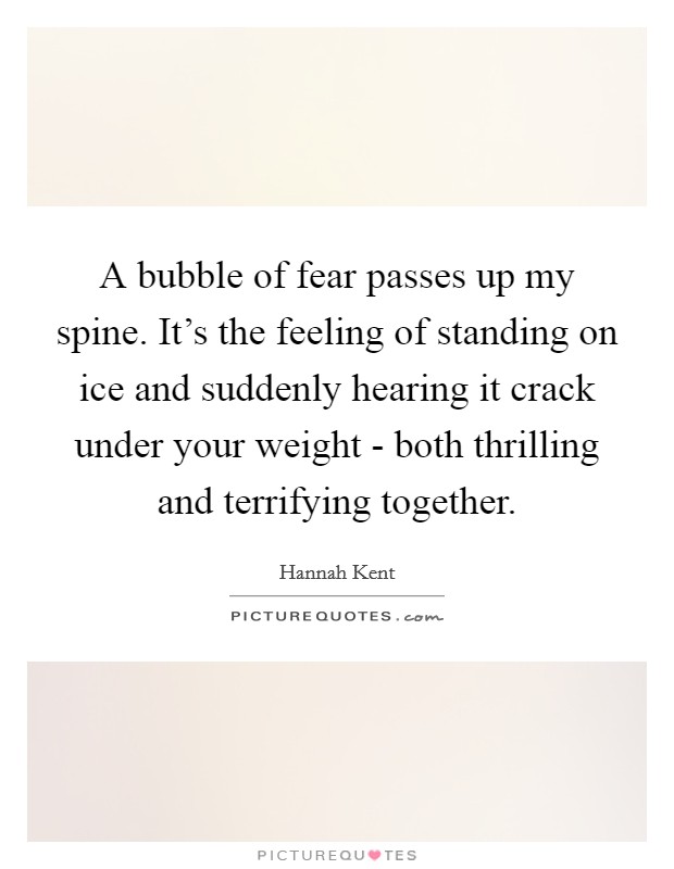 A bubble of fear passes up my spine. It's the feeling of standing on ice and suddenly hearing it crack under your weight - both thrilling and terrifying together Picture Quote #1