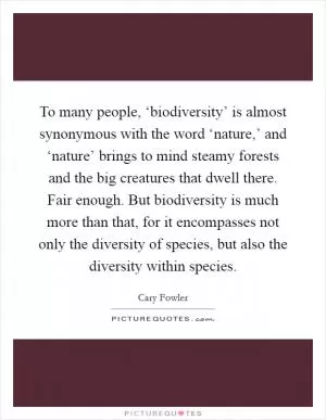 To many people, ‘biodiversity’ is almost synonymous with the word ‘nature,’ and ‘nature’ brings to mind steamy forests and the big creatures that dwell there. Fair enough. But biodiversity is much more than that, for it encompasses not only the diversity of species, but also the diversity within species Picture Quote #1