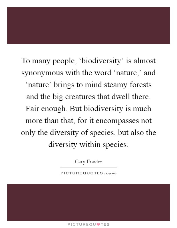 To many people, ‘biodiversity' is almost synonymous with the word ‘nature,' and ‘nature' brings to mind steamy forests and the big creatures that dwell there. Fair enough. But biodiversity is much more than that, for it encompasses not only the diversity of species, but also the diversity within species Picture Quote #1