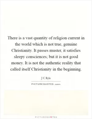 There is a vast quantity of religion current in the world which is not true, genuine Christianity. It passes muster, it satisfies sleepy consciences; but it is not good money. It is not the authentic reality that called itself Christianity in the beginning Picture Quote #1