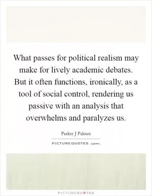 What passes for political realism may make for lively academic debates. But it often functions, ironically, as a tool of social control, rendering us passive with an analysis that overwhelms and paralyzes us Picture Quote #1