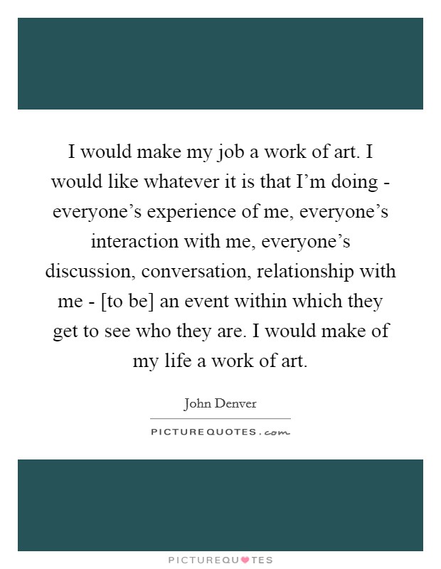 I would make my job a work of art. I would like whatever it is that I'm doing - everyone's experience of me, everyone's interaction with me, everyone's discussion, conversation, relationship with me - [to be] an event within which they get to see who they are. I would make of my life a work of art Picture Quote #1