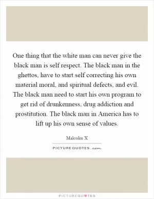 One thing that the white man can never give the black man is self respect. The black man in the ghettos, have to start self correcting his own material moral, and spiritual defects, and evil. The black man need to start his own program to get rid of drunkenness, drug addiction and prostitution. The black man in America has to lift up his own sense of values Picture Quote #1