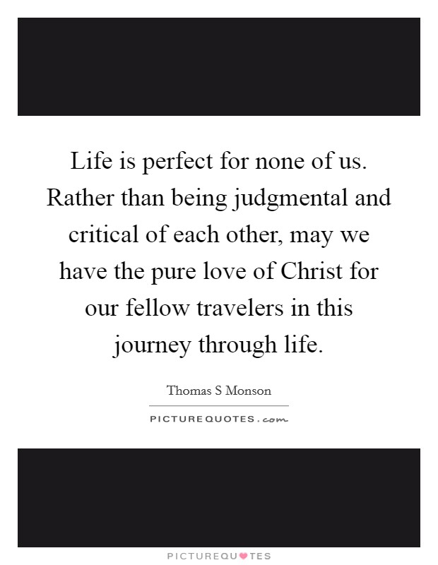 Life is perfect for none of us. Rather than being judgmental and critical of each other, may we have the pure love of Christ for our fellow travelers in this journey through life Picture Quote #1