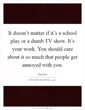 It doesn’t matter if it’s a school play or a dumb TV show. It’s your work. You should care about it so much that people get annoyed with you Picture Quote #1