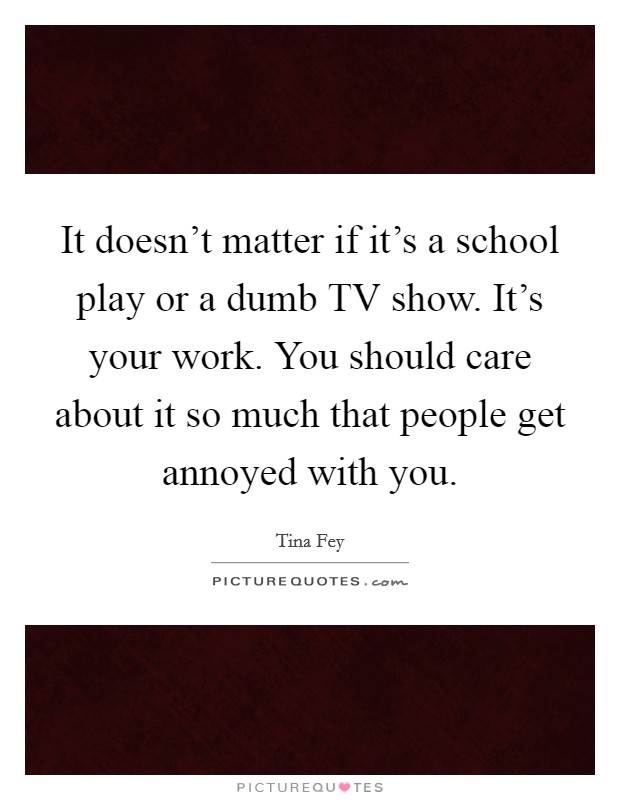 It doesn't matter if it's a school play or a dumb TV show. It's your work. You should care about it so much that people get annoyed with you Picture Quote #1