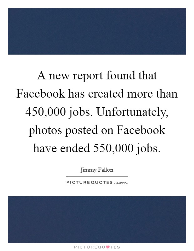 A new report found that Facebook has created more than 450,000 jobs. Unfortunately, photos posted on Facebook have ended 550,000 jobs Picture Quote #1